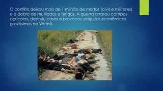 O conflito deixou mais de 1 milhão de mortos (civis e militares) 
e o dobro de mutilados e feridos. A guerra arrasou campos 
agrícolas, destruiu casas e provocou prejuízos econômicos 
gravíssimos no Vietnã. 

