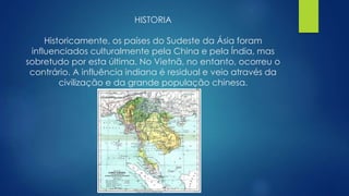 HISTORIA 
Historicamente, os países do Sudeste da Ásia foram 
influenciados culturalmente pela China e pela Índia, mas 
sobretudo por esta última. No Vietnã, no entanto, ocorreu o 
contrário. A influência indiana é residual e veio através da 
civilização e da grande população chinesa. 
 