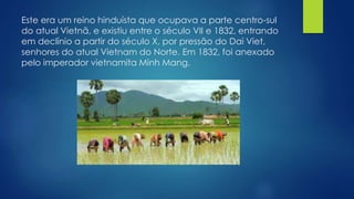 Este era um reino hinduísta que ocupava a parte centro-sul 
do atual Vietnã, e existiu entre o século VII e 1832, entrando 
em declínio a partir do século X, por pressão do Dai Viet, 
senhores do atual Vietnam do Norte. Em 1832, foi anexado 
pelo imperador vietnamita Minh Mang. 
 