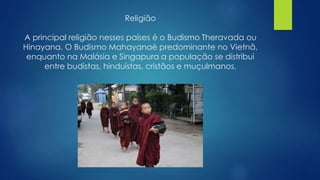 Religião 
A principal religião nesses países é o Budismo Theravada ou 
Hinayana. O Budismo Mahayanaé predominante no Vietnã, 
enquanto na Malásia e Singapura a população se distribui 
entre budistas, hinduístas, cristãos e muçulmanos. 
 