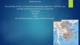 Delimitação 
No sentido estrito, a Indochina abrange apenas o território da 
antiga Indochina Francesa, incluindo: 
Camboja 
Vietnã 
Laos 
Em sentido amplo, pode incluir também: 
 