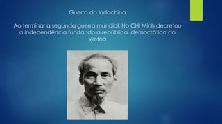 Guerra da Indochina 
Ao terminar a segunda guerra mundial, Ho CHI Minh decretou 
a independência fundando a república democrática do 
Vietnã 
 