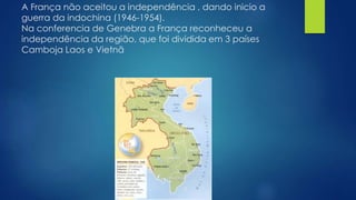 A França não aceitou a independência , dando inicio a 
guerra da indochina (1946-1954). 
Na conferencia de Genebra a França reconheceu a 
independência da região, que foi dividida em 3 países 
Camboja Laos e Vietnã 
 