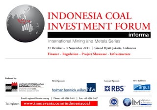 INDONESIA COAL
                                        INVESTMENT FORUM
                                        31 October – 3 November 2011 | Grand Hyatt Jakarta, Indonesia
                                        Finance - Regulation - Project Showcase - Infrastructure




Endorsed by:
                                            Silver Sponsor:                                 Lanyard Sponsor:   Silver Exhibitor:




               Email: register@ibcasia.com.sg | Phone: +65 6508 2401 | Fax: +65 6508 2407

To register:     www.immevents.com/indonesiacoal
 