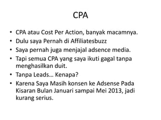 CPA
•
•
•
•

CPA atau Cost Per Action, banyak macamnya.
Dulu saya Pernah di Affiliatesbuzz
Saya pernah juga menjajal adsence media.
Tapi semua CPA yang saya ikuti gagal tanpa
menghasilkan duit.
• Tanpa Leads… Kenapa?
• Karena Saya Masih konsen ke Adsense Pada
Kisaran Bulan Januari sampai Mei 2013, jadi
kurang serius.

 