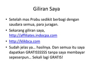 Giliran Saya
• Setelah mas Prabu sedikit berbagi dengan
saudara semua, para juragan.
• Sekarang giliran saya,
http://affiliates.indocpa.com
• http://klikbca.com
• Sudah jelas ya… hasilnya. Dan semua itu saya
dapatkan GRATISSSSSS tanpa saya membayar
sepeserpun… Sekali lagi GRATIS!

 