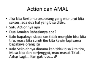 Action dan AMAL
• Jika kita Bertemu seseorang yang menurut kita
sakses, ada dua hal yang bisa ditiru.
• Satu Actionnya apa
• Dua Amalan Rahasianya apa?
• Kalo bapaknya siapa kan tidak mungkin bisa kita
tiru, masa kita suruh ibu kita kawin lagi sama
bapaknya orang itu
• Kalo Sekolahnya dimana kan tidak bisa kita tiru,
Masa kita dah berjenggot, mau masuk TK alAzhar Lagi…. Kan gak lucu… :P

 
