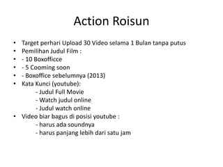Action Roisun
•
•
•
•
•
•

Target perhari Upload 30 Video selama 1 Bulan tanpa putus
Pemilihan Judul Film :
- 10 Boxofficce
- 5 Cooming soon
- Boxoffice sebelumnya (2013)
Kata Kunci (youtube):
- Judul Full Movie
- Watch judul online
- Judul watch online
• Video biar bagus di posisi youtube :
- harus ada soundnya
- harus panjang lebih dari satu jam

 