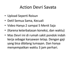 Action Devri Savata
•
•
•
•
•

Upload Seperti Roisun
Detil Semua Sama, Kecuali
Video Hanya 2 sampai 5 Menit Saja
(Karena keterbatasan koneksi, dan waktu)
Mas Devri ini di rumah sakit pondok indah
kerja sebagai karyawan tetap. Dengan gaji
yang bisa dibilang lumayan. Dan hanya
menyempatkan waktu 3 jam perhari.

 