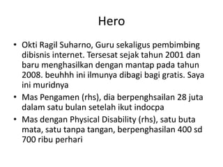 Hero
• Okti Ragil Suharno, Guru sekaligus pembimbing
dibisnis internet. Tersesat sejak tahun 2001 dan
baru menghasilkan dengan mantap pada tahun
2008. beuhhh ini ilmunya dibagi bagi gratis. Saya
ini muridnya
• Mas Pengamen (rhs), dia berpenghsailan 28 juta
dalam satu bulan setelah ikut indocpa
• Mas dengan Physical Disability (rhs), satu buta
mata, satu tanpa tangan, berpenghasilan 400 sd
700 ribu perhari

 