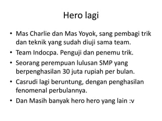 Hero lagi
• Mas Charlie dan Mas Yoyok, sang pembagi trik
dan teknik yang sudah diuji sama team.
• Team Indocpa. Penguji dan penemu trik.
• Seorang perempuan lulusan SMP yang
berpenghasilan 30 juta rupiah per bulan.
• Casrudi lagi beruntung, dengan penghasilan
fenomenal perbulannya.
• Dan Masih banyak hero hero yang lain :v

 