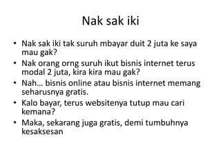 Nak sak iki
• Nak sak iki tak suruh mbayar duit 2 juta ke saya
mau gak?
• Nak orang orng suruh ikut bisnis internet terus
modal 2 juta, kira kira mau gak?
• Nah… bisnis online atau bisnis internet memang
seharusnya gratis.
• Kalo bayar, terus websitenya tutup mau cari
kemana?
• Maka, sekarang juga gratis, demi tumbuhnya
kesaksesan

 