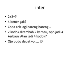inter
•
•
•
•

2+2=?
4 bener gak?
Coba cek lagi bareng bareng…
2 kodok ditambah 2 kerbau, opo jadi 4
kerbau? Atau jadi 4 kodok?
• Ojo podo debat yo….. 

 