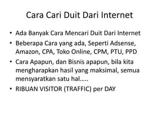 Cara Cari Duit Dari Internet
• Ada Banyak Cara Mencari Duit Dari Internet
• Beberapa Cara yang ada, Seperti Adsense,
Amazon, CPA, Toko Online, CPM, PTU, PPD
• Cara Apapun, dan Bisnis apapun, bila kita
mengharapkan hasil yang maksimal, semua
mensyaratkan satu hal…..
• RIBUAN VISITOR (TRAFFIC) per DAY

 