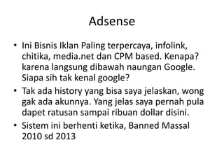 Adsense
• Ini Bisnis Iklan Paling terpercaya, infolink,
chitika, media.net dan CPM based. Kenapa?
karena langsung dibawah naungan Google.
Siapa sih tak kenal google?
• Tak ada history yang bisa saya jelaskan, wong
gak ada akunnya. Yang jelas saya pernah pula
dapet ratusan sampai ribuan dollar disini.
• Sistem ini berhenti ketika, Banned Massal
2010 sd 2013

 