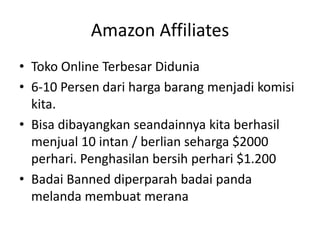 Amazon Affiliates
• Toko Online Terbesar Didunia
• 6-10 Persen dari harga barang menjadi komisi
kita.
• Bisa dibayangkan seandainnya kita berhasil
menjual 10 intan / berlian seharga $2000
perhari. Penghasilan bersih perhari $1.200
• Badai Banned diperparah badai panda
melanda membuat merana

 