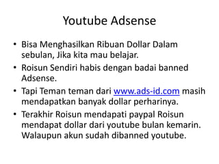 Youtube Adsense
• Bisa Menghasilkan Ribuan Dollar Dalam
sebulan, Jika kita mau belajar.
• Roisun Sendiri habis dengan badai banned
Adsense.
• Tapi Teman teman dari www.ads-id.com masih
mendapatkan banyak dollar perharinya.
• Terakhir Roisun mendapati paypal Roisun
mendapat dollar dari youtube bulan kemarin.
Walaupun akun sudah dibanned youtube.

 