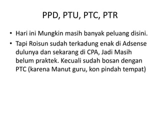 PPD, PTU, PTC, PTR
• Hari ini Mungkin masih banyak peluang disini.
• Tapi Roisun sudah terkadung enak di Adsense
dulunya dan sekarang di CPA, Jadi Masih
belum praktek. Kecuali sudah bosan dengan
PTC (karena Manut guru, kon pindah tempat)

 