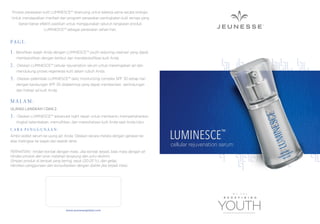 Produk perawatan kulit LUMINESCE™ dirancang untuk bekerja sama secara sinergis.
Untuk mendapatkan manfaat dari program perawatan peningkatan kulit remaja yang
benar-benar efektif, pastikan untuk menggunakan seluruh rangkaian produk
LUMINESCE™ sebagai perawatan sehari-hari.

PA G I :
1.

Bersihkan wajah Anda dengan LUMINESCE™ youth restoring cleanser yang dapat
membersihkan dengan lembut dan mendetoksiﬁkasi kulit Anda.

2.

Oleskan LUMINESCE™ cellular rejuvenation serum untuk meremajakan sel dan
mendukung proses regenerasi kulit dalam tubuh Anda.

3.

Oleskan pelembab LUMINESCE™ daily moisturizing complex SPF 30 setiap hari
dengan kandungan SPF 30 didalamnya yang dapat memberikan perlindungan
dan hidrasi sel kulit Anda.

MALAM:
ULANGI LANGKAH 1 DAN 2.

3.

Oleskan LUMINESCE™ advanced night repair untuk membantu mempertahankan
tingkat kelembaban, memulihkan, dan merevitalisasi kulit Anda saat Anda tidur.

CARA PENGGUNAAN:
Ambil sedikit serum ke ujung jari Anda. Oleskan secara merata dengan gerakan ke
atas melingkar ke wajah dan kearah leher.
PERHATIAN : hindari kontak dengan mata. Jika kontak terjadi, bilas mata dengan air.
Hindari produk dari sinar matahari langsung dan suhu ekstrim.
Simpan produk di tempat yang kering, sejuk (20-25 °c), dan gelap.
Hentikan penggunaan dan konsultasikan dengan dokter jika terjadi iritasi.

www.jeunesseglobal.com

LUMINESCE

™

cellular rejuvenation serum

 