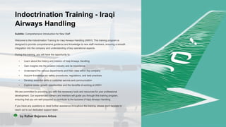 Indoctrination Training - Iraqi
Airways Handling
Subtitle: Comprehensive Introduction for New Staff
Welcome to the Indoctrination Training for Iraqi Airways Handling (IAWH). This training program is
designed to provide comprehensive guidance and knowledge to new staff members, ensuring a smooth
integration into the company and understanding of key operational aspects.
During this training, you will have the opportunity to:
• Learn about the history and mission of Iraqi Airways Handling
• Gain insights into the aviation industry and its importance
• Understand the various departments and their roles within the company
• Acquire knowledge on safety procedures, regulations, and best practices
• Develop essential skills in customer service and communication
• Explore career growth opportunities and the benefits of working at IAWH
We are committed to providing you with the necessary tools and resources for your professional
development. Our experienced trainers and mentors will guide you through this training program,
ensuring that you are well-prepared to contribute to the success of Iraqi Airways Handling.
If you have any questions or need further assistance throughout the training, please don't hesitate to
reach out to our dedicated support team.
RB by Rafael Bejarano Arbos
 