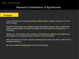 Multi – Touch System ThinSight Research Contributions  & Significance: A new technique for optically  sensing multiple objects  (fingers) through  thin form factor display. Supports interactions as a  distance  using IR pointing devices, and it enables IR-based  communication  through the display with other  electronic devices  (e.g. TV controller). Allows rich “camera-like” data ( outlines of IR-reflective objects ) to  be captured  by the display & is processed using computer vision techniques. Allow  new  types of human computer  interface  that exploit zero-force multi-touch & tangible interaction. Be  more practical & deployable  in real-world settings. 