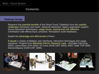 Multi – Touch System Tabletops Design Research the  potential benefits  of the Direct-Touch Tabletops from the  usability challenges  (Occlusion and reach, Gestural interaction, legacy application support, Group interaction techniques),  usage issues, experiences and reflection  (Orientation side effects,Input, precision, Nonspeech audio feedback) . Exploit the  advantage and afforcement  of them. Evaluate  a variety of tabletop user interfaces, interaction techniques and usage scenarios. Projects from  Mitsubishi Electric Research Labs  :  UbiTable (UbiComp 2003), LiamonSpin (CHI 2004), DT-Lens (ACM UIST 2005), IEEE Table TOP 2006, DiamondSpace (ACM UIST 2006). Contents:  