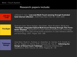 Research papers include: Multi – Touch System Jefferson Y. Han, “ Low-cost Multi-Touch sensing through frustrated total internal reflection ”, ACM Press New York, NY, USA, 2005 Shahram Izadi, Steve Hodges, Alex Butler, Alban Rrustemi, Bill Buxton. “ ThinSight: Integrated Optical Multi-touch Sensing through Thin Form-factor Displays ”, Symposium on User Interface Software and Technology, Proceedings of the 20th annual ACM symposium on User interface software and technology, 2007, Pages: 259 - 268  Chia Shen; Ryall, K.; Forlines, C.; Esenther, A.; Vernier, F.D.; Everitt, K.; Wu, M.; Wigdor, D.; Morris, M.R.; Hancock, M.; Tse, E.  “ Informing the Design of Direct-Touch Tabletops ”, Computer Graphics and Applications, IEEE Volume: 26, 2006. Page(s) 36 – 46 Jeff Han  FTIR Tabletops Design ThinSight 