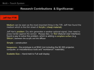 Jeff Han FTIR Multi – Touch System Research Contributions  & Significance: Medium  can be seen as the most important thing in the TIR. Jeff Han found the medium which is the thin sheet of  Acrylic ( cheap material) .   Jeff Han's  problem : Dry skin generates a weaker optional signal, User need to press harder against the sensor.  Moisten Skin.  Or  NUI  (Natural User Interface)   found a way to solve this problem, which is adding a  compliant surface  (e.g.  Silicon  )  between  the acrylic and the diffuser Simple –  construction  Inexpensive  –   the   prototype is at $542 (not including the  $2,300 projector, computer, or miscellaneous tools and “workbench” materials). Scalable Size  – Hand-held to Full wall display 