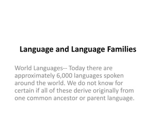 Language and Language Families
World Languages-- Today there are
approximately 6,000 languages spoken
around the world. We do not know for
certain if all of these derive originally from
one common ancestor or parent language.
 