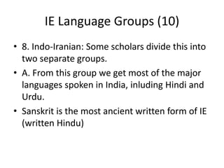 IE Language Groups (10)
• 8. Indo-Iranian: Some scholars divide this into
two separate groups.
• A. From this group we get most of the major
languages spoken in India, inluding Hindi and
Urdu.
• Sanskrit is the most ancient written form of IE
(written Hindu)
 