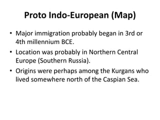 Proto Indo-European (Map)
• Major immigration probably began in 3rd or
4th millennium BCE.
• Location was probably in Northern Central
Europe (Southern Russia).
• Origins were perhaps among the Kurgans who
lived somewhere north of the Caspian Sea.
 
