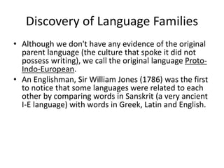 Discovery of Language Families
• Although we don't have any evidence of the original
parent language (the culture that spoke it did not
possess writing), we call the original language Proto-
Indo-European.
• An Englishman, Sir William Jones (1786) was the first
to notice that some languages were related to each
other by comparing words in Sanskrit (a very ancient
I-E language) with words in Greek, Latin and English.
 