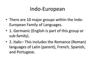Indo-European
• There are 10 major groups within the Indo-
European Family of Languages.
• 1. Germanic (English is part of this group or
sub-family).
• 2. Italic– This includes the Romance (Roman)
languages of Latin (parent), French, Spanish,
and Portugese.
 