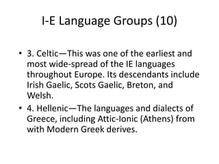 I-E Language Groups (10)
• 3. Celtic—This was one of the earliest and
most wide-spread of the IE languages
throughout Europe. Its descendants include
Irish Gaelic, Scots Gaelic, Breton, and
Welsh.
• 4. Hellenic—The languages and dialects of
Greece, including Attic-Ionic (Athens) from
with Modern Greek derives.
 