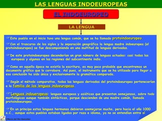 LAS LENGUAS INDOEUROPEAS EL INDOEUROPEO LA LENGUA Este pueblo en el inicio tuvo una lengua común, que se ha llamado  protoindoeuropeo . Con el trascurso de los siglos y la separación geográfica la lengua madre indoeuropea (el  protoindoeuropeo) se fue descomponiendo en una multitud de lenguas derivadas. De este protoindoeuropeo decenderían un gran número de lenguas actuales: casi todas las  europeas y algunas en las regiones del subcontinente indio. Como en aquella época no existía la escritura, es muy poco probable que encontremos un documento gráfico que lo corrobore. Así pues, el instrumento que se ha utilizado para llegar a esa conclusión ha sido única y exclusivamente la gramática comparada. Según el método comparativo, todas las lenguas derivadas del protoindoeuropeo pertenecerían a la  familia de las lenguas indoeuropeas . Lenguas indoueropeas : lenguas europeas y asiáticas que presentan semejanzas, sobre todo morfológicas aunque también sintácticas, porque descienden de una madre común, llamada protoindoeuropeo.  En un principo estas lenguas hermanas debieron asemejarse mucho, pero hacia el año 1000 a.C., aunque estos pueblos estaban ligados por raza e idioma, ya no se entendían entre sí © Mario del Río González 