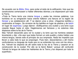 De acuerdo con la Biblia, Dios, para evitar el éxito de la edificación, hizo que los 
constructores comenzasen a hablar diferentes idiomas y se dispersaron por toda 
la Tierra. 
«Toda la Tierra tenía una misma lengua y usaba las mismas palabras. Los 
hombres en su emigración hacia oriente hallaron una llanura en la región de 
Senaar y se establecieron allí. Y se dijeron unos a otros: «Hagamos ladrillos y 
cozámoslos al fuego». Se sirvieron de los ladrillos en lugar de piedras y de betún 
en lugar de argamasa. Luego dijeron: «Edifiquemos una ciudad y una torre cuya 
cúspide llegue hasta el cielo. Hagámosnos así famosos y no estemos más 
dispersos sobre la faz de la Tierra». 
Mas Yahveh descendió para ver la ciudad y la torre que los hombres estaban 
levantando y dijo: «He aquí que todos forman un solo pueblo y todos hablan una 
misma lengua, siendo este el principio de sus empresas. Nada les impedirá que 
lleven a cabo todo lo que se propongan. Pues bien, descendamos y allí mismo 
confundamos su lenguaje de modo que no se entiendan los unos con los otros». 
Así, Yahveh los dispersó de allí sobre toda la faz de la Tierra y cesaron en la 
construcción de la ciudad. Por ello se la llamó Babel,1 porque allí confundió 
Yahveh la lengua de todos los habitantes de la Tierra y los dispersó por toda la 
superficie». 
