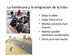 La hambruna y la emigración de la tribu 
• Dejar la aldea 
• Viajar hacia el sur 
• Muchos ancianos han 
muerto 
• Apenas quedan 
alimentos recolectados 
• Otros ya lo han hecho 
 
