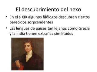 El descubrimiento del nexo 
• En el s.XIX algunos filólogos descubren ciertos 
parecidos sorprendentes 
• Las lenguas de países tan lejanos como Grecia 
y la India tienen extrañas similitudes 
 
