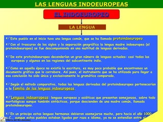 LAS LENGUAS INDOEUROPEASLAS LENGUAS INDOEUROPEAS
EL INDOEUROPEOEL INDOEUROPEO
LA LENGUALA LENGUA
Este pueblo en el inicio tuvo una lengua común, que se ha llamado protoindoeuropeoprotoindoeuropeo..
Con el trascurso de los siglos y la separación geográfica la lengua madre indoeuropea (el
protoindoeuropeo) se fue descomponiendo en una multitud de lenguas derivadas.
De este protoindoeuropeo decenderían un gran número de lenguas actuales: casi todas las
europeas y algunas en las regiones del subcontinente indio.
Como en aquella época no existía la escritura, es muy poco probable que encontremos un
documento gráfico que lo corrobore. Así pues, el instrumento que se ha utilizado para llegar a
esa conclusión ha sido única y exclusivamente la gramática comparada.
Según el método comparativo, todas las lenguas derivadas del protoindoeuropeo pertenecerían
a la familia de las lenguas indoeuropeasfamilia de las lenguas indoeuropeas.
Lenguas indoueropeasLenguas indoueropeas: lenguas europeas y asiáticas que presentan semejanzas, sobre todo
morfológicas aunque también sintácticas, porque descienden de una madre común, llamada
protoindoeuropeo.
En un principo estas lenguas hermanas debieron asemejarse mucho, pero hacia el año 1000
a.C., aunque estos pueblos estaban ligados por raza e idioma, ya no se entendían entre sí
©©Mario del Río GonzálezMario del Río González
 