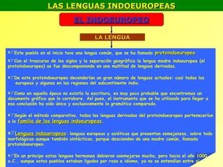 LAS LENGUAS INDOEUROPEAS
                              EL INDOEUROPEO

                                        LA LENGUA

Este pueblo en el inicio tuvo una lengua común, que se ha llamado protoindoeuropeo.
Con el trascurso de los siglos y la separación geográfica la lengua madre indoeuropea      (el
protoindoeuropeo) se fue descomponiendo en una multitud de lenguas derivadas.

De este protoindoeuropeo decenderían un gran número de lenguas actuales: casi todas las
   europeas y algunas en las regiones del subcontinente indio.

Como en aquella época no existía la escritura, es muy poco probable que encontremos un
documento gráfico que lo corrobore. Así pues, el instrumento que se ha utilizado para llegar a
esa conclusión ha sido única y exclusivamente la gramática comparada.

Según el método comparativo, todas las lenguas derivadas del protoindoeuropeo pertenecerían
a la familia de las lenguas indoeuropeas.

Lenguas indoueropeas: lenguas europeas y asiáticas que presentan semejanzas, sobre todo
morfológicas aunque también sintácticas, porque descienden de una madre común, llamada
protoindoeuropeo.

En un principo estas lenguas hermanas debieron asemejarse mucho, pero hacia el año 1000
a.C., aunque estos pueblos estaban ligados por raza e idioma, ya no se entendían entre sí
 
