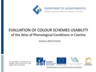 EVALUATION OF COLOUR SCHEMES USABILITY 
of the Atlas of Phenological Conditions in Czechia 
This presentation is co-financed by the 
European Social Fund and the state 
budget of the Czech Republic. 
Alžběta BRYCHTOVÁ 
 