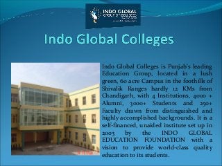 Indo Global Colleges is Punjab's leading
Education Group, located in a lush
green, 60 acre Campus in the foothills of
Shivalik Ranges hardly 12 KMs from
Chandigarh, with 4 Institutions, 4000 +
Alumni, 3000+ Students and 250+
Faculty drawn from distinguished and
highly accomplished backgrounds. It is a
self-financed, unaided institute set up in
2003 by the INDO GLOBAL
EDUCATION FOUNDATION with a
vision to provide world-class quality
education to its students.
 