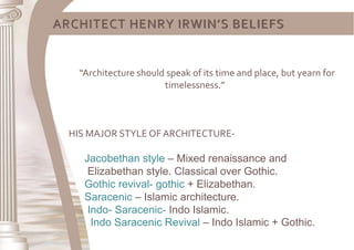 ARCHITECT HENRY IRWIN’S BELIEFS
“Architecture should speak of its time and place, but yearn for
timelessness.”
HIS MAJOR STYLE OF ARCHITECTURE-
Jacobethan style – Mixed renaissance and
Elizabethan style. Classical over Gothic.
Gothic revival- gothic + Elizabethan.
Saracenic – Islamic architecture.
Indo- Saracenic- Indo Islamic.
Indo Saracenic Revival – Indo Islamic + Gothic.
 