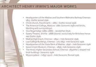 ARCHITECT HENRY IRWIN’S MAJOR WORKS
• Headquarters of the Madras and Southern Mahratta Railway Chennai–
1873- Gothic revival style.
• Christ church, Panchmarhi – 1880 – Gothic revival style.
• The American College, Madurai -1881-Saracenic style (red bricks,
blending with surroundings).
• Vice Regal lodge-(1880-1888) – Jacobethan Style.
• GaietyTheatre, Shimla - 1888 (Stone)- exclusively for Britishers hence
neo-Gothic style.
• Madras High Court, Chennai – 1892 – Indo Saracenic style.
• Law College Buildings, Chennai - July 1892- Indo Saracenic style.
• Headquarters of the State Bank of Madras -1896 – Indo Saracenic style.
• Government Museum, Chennai – 1896- Indo Saracenic style.
• The Hindu Higher Secondary School, Chennai- 1897(the L-shaped red
brick building)- Saracenic style.
• Mysore palace – (1897-1912) – Indo Saracenic Revival style.
 