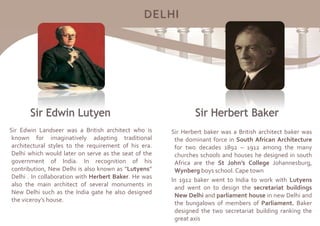 DELHI
Sir Edwin Landseer was a British architect who is
known for imaginatively adapting traditional
architectural styles to the requirement of his era.
Delhi which would later on serve as the seat of the
government of India. In recognition of his
contribution, New Delhi is also known as “Lutyens”
Delhi . In collaboration with Herbert Baker. He was
also the main architect of several monuments in
New Delhi such as the India gate he also designed
the viceroy’s house.
Sir Herbert baker was a British architect baker was
the dominant force in South African Architecture
for two decades 1892 – 1912 among the many
churches schools and houses he designed in south
Africa are the St John’s College Johannesburg,
Wynberg boys school. Cape town
In 1912 baker went to India to work with Lutyens
and went on to design the secretariat buildings
New Delhi and parliament house in new Delhi and
the bungalows of members of Parliament. Baker
designed the two secretariat building ranking the
great axis
 