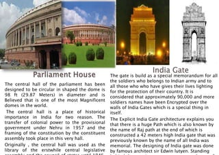 The central hall of the parliament has been
designed to be circular in shaped the dome is
98 ft (29.87 Meters) in diameter and is
Believed that is one of the most Magnificent
domes in the world.
The central hall is a place of historical
importance in India for two reason. The
transfer of colonial power to the provisional
government under Nehru in 1957 and the
framing of the constitution by the constituent
assembly took place in this very hall.
Originally , the central hall was used as the
library of the erstwhile central legislative
The gate is build as a special memorandum for all
the soldiers who belongs to Indian army and to
all those who who have gives their lives lighting
for the protection of their country. It is
considered that approximately 90,000 and more
soldiers names have been Encrypted over the
walls of India Gates which is a special thing in
itself.
The Explicit India Gate architecture explains you
that there is a huge Path which is also known by
the name of Raj path at the end of which is
constructed a 42 meters high India gate that was
previously known by the name of all India was
memorial. The designing of India gate was done
by famous architect sir Edwin lutyen. Standing
 