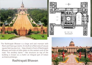 The Rashtrapati Bhawan is a large and vast mansion with
floors and have 340 rooms. It is built on a floor area of 200,00
square feet (19.000 m2). Vijay chowk in front of Rashtrapati
Bhawan and ends at India gates on the western end of the
road. The ancillary dome – like structure on top of the
building is known as a chattri an Integral part of Indian
architectural design.
 