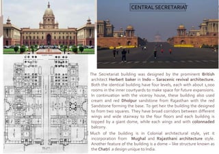 The Secretariat building was designed by the prominent British
architect Herbert baker in Indo – Saracenic revival architecture.
Both the identical building have four levels, each with about 1,000
rooms in the inner courtyards to make space for future expansions.
In continuation with the viceroy house, these building also used
cream and red Dholpur sandstone from Rajasthan with the red
Sandstone forming the base. To get heir the building the designed
to from two squares. They have broad corridors between different
wings and wide stairway to the four floors and each building is
topped by a giant dome, while each wings and with colonnaded
balcony.
Much of the building is in Colonial architectural style, yet it
incorporation from Mughal and Rajasthani architecture style.
Another feature of the building is a dome – like structure known as
the Chatri a design unique to India.
CENTRAL SECRETARIAT
 