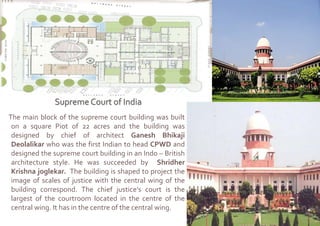 The main block of the supreme court building was built
on a square Piot of 22 acres and the building was
designed by chief of architect Ganesh Bhikaji
Deolalikar who was the first Indian to head CPWD and
designed the supreme court building in an Indo – British
architecture style. He was succeeded by Shridher
Krishna joglekar. The building is shaped to project the
image of scales of justice with the central wing of the
building correspond. The chief justice’s court is the
largest of the courtroom located in the centre of the
central wing. It has in the centre of the central wing.
 