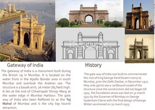 The gateway of India is a monument built during
the British raj in Mumbai. It is located on the
water front in the Apollo Bander area in south
Mumbai and overlook the Arabian sea. The
structure is a basalt arch, 26 meter (85 feet) high.
It lies at the end of Chhatrapati Shivaji Marg at
the water edge in Mumbai Harbour. The gate
way of India also been Reffered to as the Taj
Mahal of Mumbai and is the city top tourist
attraction.
The gate way of India was built to commemorate
the visit of king GeorgeVand Dueen marry to
Mumbai, prior the Delhi Darbar, in December 1911.
they only got to see a cardboard model of the
structure since the construction did not began till
1915. the foundation stone was laid on 31 march
1911 by the Governer of Bombay sir George
Sydenham Clarre with the final design of George
Wittet sanctioned on 31 march 1913.
 
